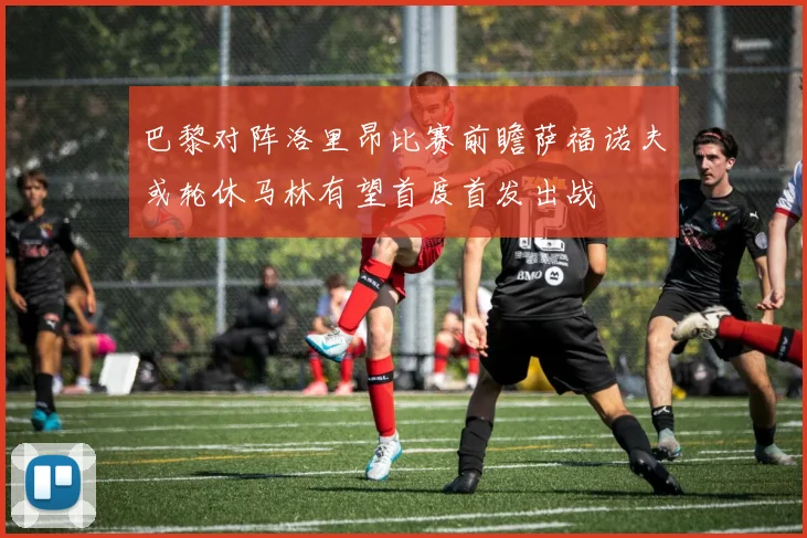 巴黎对阵洛里昂比赛前瞻萨福诺夫或轮休马林有望首度首发出战