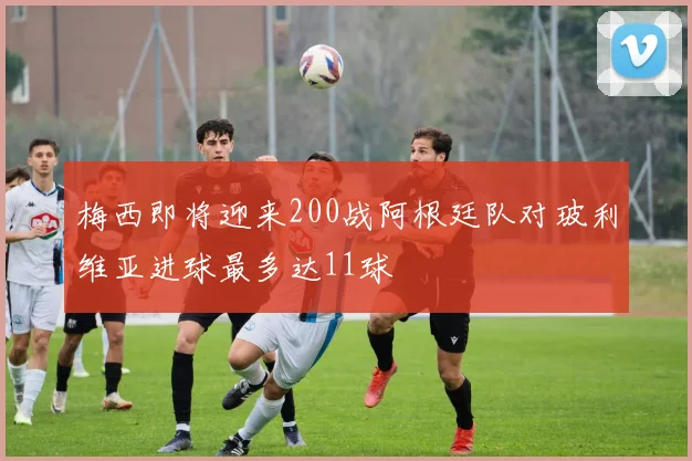 梅西即将迎来200战阿根廷队对玻利维亚进球最多达11球
