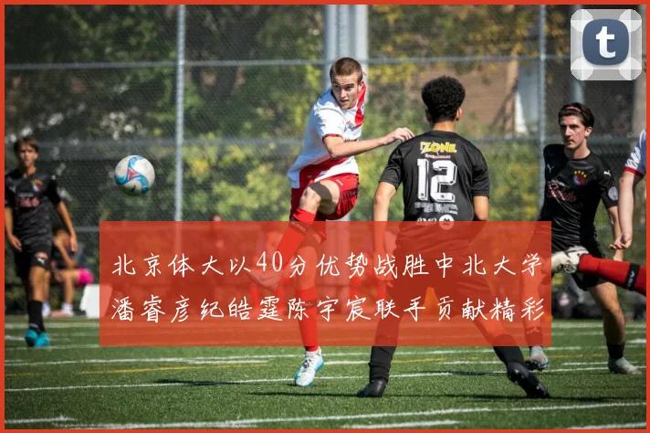北京体大以40分优势战胜中北大学潘睿彦纪皓霆陈宇宸联手贡献精彩表现