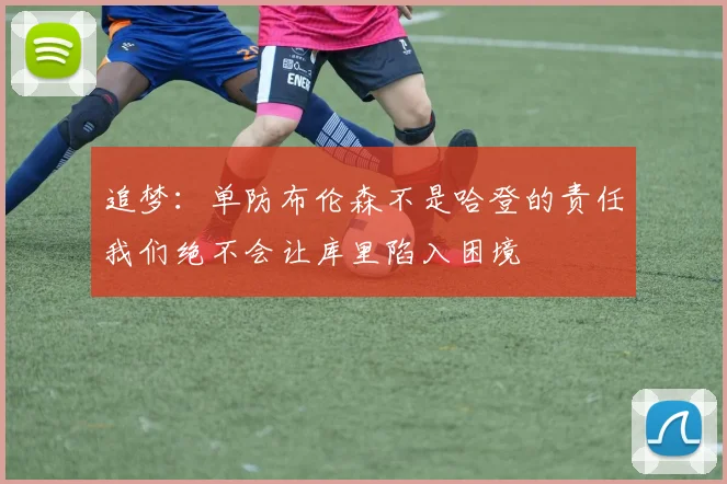 追梦：单防布伦森不是哈登的责任我们绝不会让库里陷入困境
