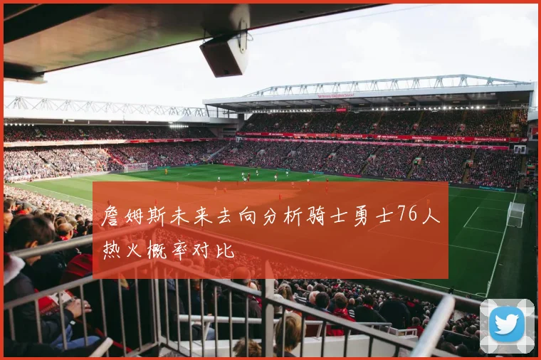 詹姆斯未来去向分析骑士勇士76人热火概率对比