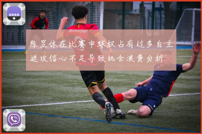 陈昱休在比赛中球权占有过多自主进攻信心不足导致机会浪费分析