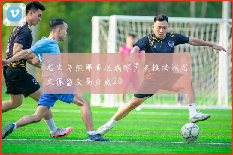 尤文与热那亚达成球员互换协议尤文保留交易分成20