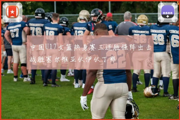 中国U17女篮热身赛三连胜强阵出击战胜塞尔维亚伏伊伏丁那