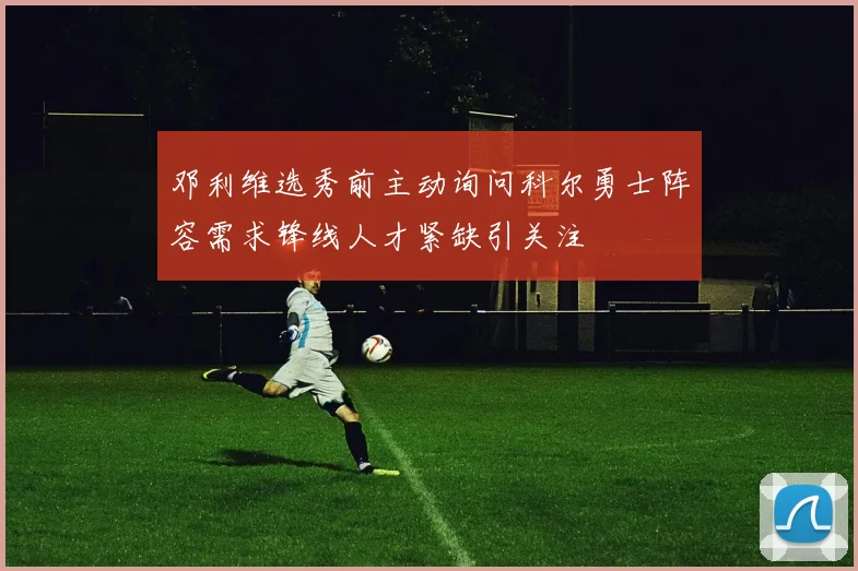 邓利维选秀前主动询问科尔勇士阵容需求锋线人才紧缺引关注