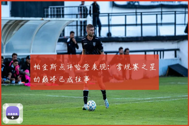 帕金斯点评哈登表现：常规赛之星的巅峰已成往事